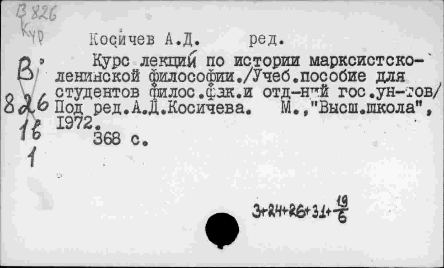 ﻿Косйчев А.Д. ред.
Курс лекции по истории марксист с ко-'
/ ленинской философии./Учеб.пособие для о Ч / студентов фИЛОС.^ЗК.И ОТД-Н^Й гос.ун-тов/ о<Х,ЬПод ред.А.Д.Косичева.	М., "Высш.школа",
7/ 1972.
368 с.
